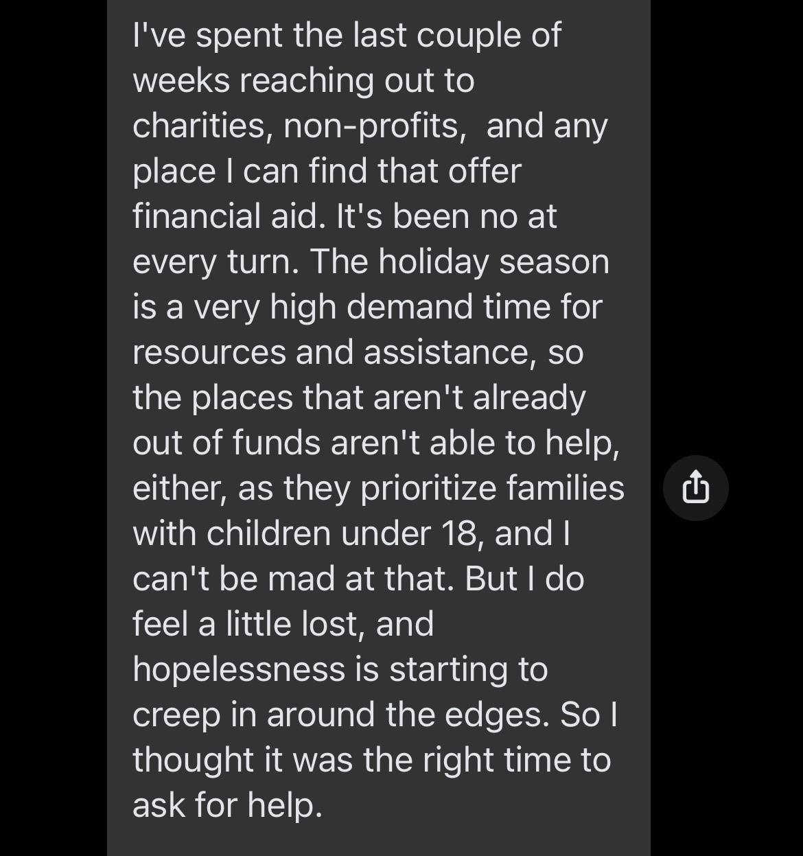 I've spent the last couple of weeks reaching out to charities, non-profits,  and any place I can find that offer financial aid. It's been no at every turn. The holiday season is a very high demand time for resources and assistance, so the places that aren't already out of funds aren't able to help, either, as they prioritize families with children under 18, and I can't be mad at that. But I do feel a little lost, and hopelessness is starting to creep in around the edges. So I thought it was the right time to ask for help. 
