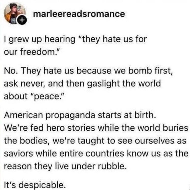 marleereadsromance wrote:

I grew up hearing "they hate us for our freedom."

No.  They hate us because we bomb first, ask never, and then gaslight the world about "peace."

American propaganda starts at birth. We're fed hero stories while the world buries the bodies, we're taught to see ourselves as saviors while entire countries know us as the reason they live under rubble.