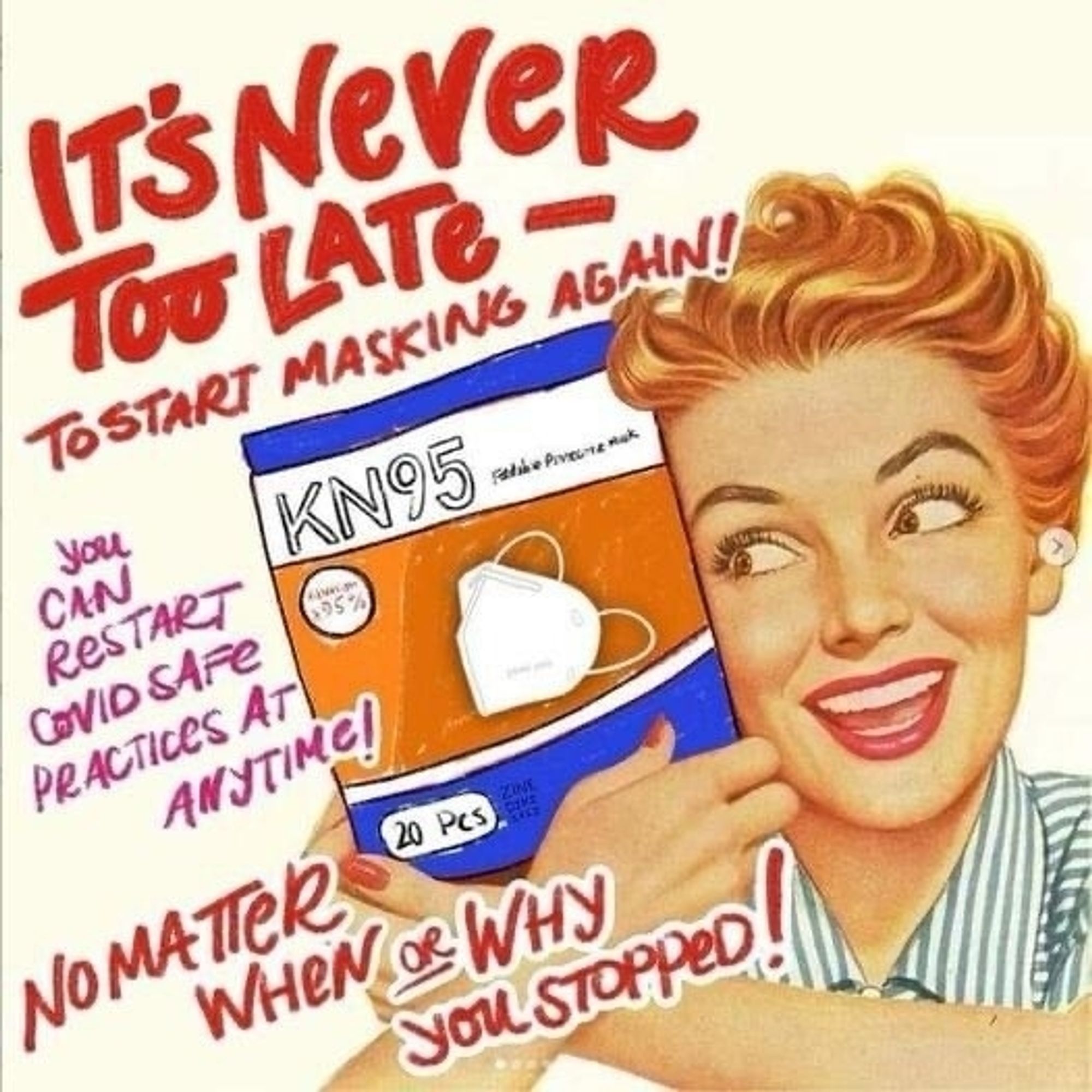 1950s style ad, redheaded woman clutches package of KN95 masks. Text to left is partially over image, letters in red say "it's never too late - to start masking again" in large red letters then in pink smaller letters "you can restart covid safe practices at any time!" And below that in red "no matter when or why you stopped!" 