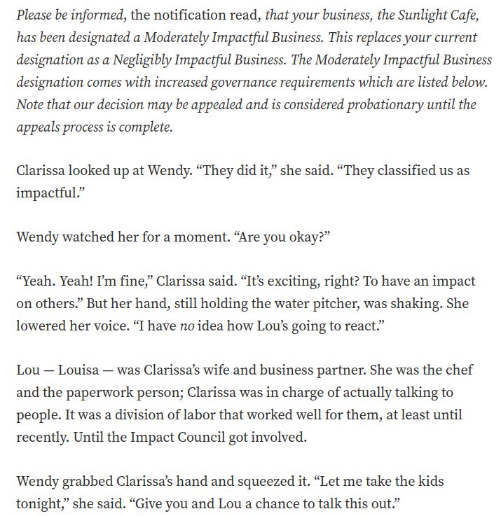 A screenshot of the story,  which reads:

Please be informed, the notification read, that your business, the Sunlight Cafe, has been designated a Moderately Impactful Business. This replaces your current designation as a Negligibly Impactful Business. The Moderately Impactful Business designation comes with increased governance requirements which are listed below. Note that our decision may be appealed and is considered probationary until the appeals process is complete.

Clarissa looked up at Wendy. “They did it,” she said. “They classified us as impactful.”

Wendy watched her for a moment. “Are you okay?”

“Yeah. Yeah! I’m fine,” Clarissa said. “It’s exciting, right? To have an impact on others.” But her hand, still holding the water pitcher, was shaking. She lowered her voice. “I have no idea how Lou’s going to react.”

Lou — Louisa — was Clarissa’s wife and business partner. She was the chef and the paperwork person; Clarissa was in charge of actually talking to people. It was a division of labor that worked well for them, at least until recently. Until the Impact Council got involved.

Wendy grabbed Clarissa’s hand and squeezed it. “Let me take the kids tonight,” she said. “Give you and Lou a chance to talk this out.”
