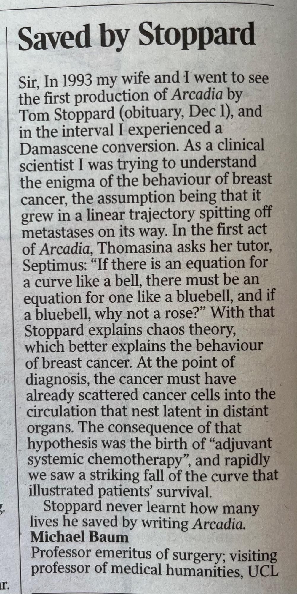 Saved by Stoppard

Sir, In 1993 my wife and I went to see the first production of Arcadia by Tom Stoppard (obituary, Dec 1), and in the interval I experienced a Damascene conversion. As a clinical scientist I was trying to understand the enigma of the behaviour of breast cancer, the assumption being that it grew in a linear trajectory spitting off metastases on its way. In the first act of Arcadia, Thomasina asks her tutor, Septimus: "If there is an equation for a curve like a bell, there must be an equation for one like a bluebell, and if a bluebell, why not a rose?" With that Stoppard explains chaos theory, which better explains the behaviour of breast cancer. At the point of diagnosis, the cancer must have already scattered cancer cells into the circulation that nest latent in distant organs. The consequence of that hypothesis was the birth of "adjuvant systemic chemotherapy", and rapidly we saw a striking fall of the curve that illustrated patients' survival.

Stoppard never learnt how many lives he saved by writing Arcadia.

Michael Baum

Professor emeritus of surgery; visiting professor of medical humanities, UCL