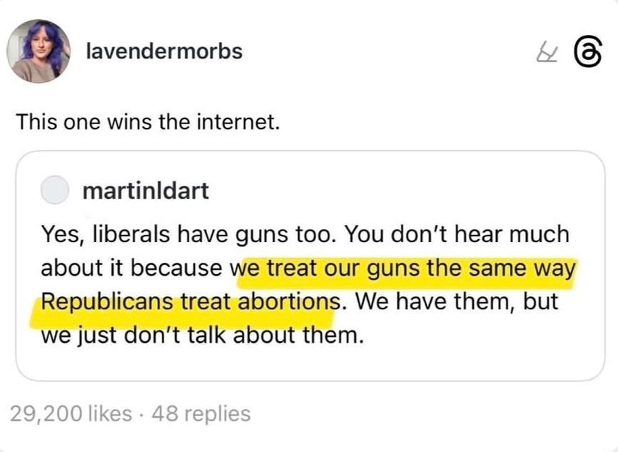 Repost of a re-post by lavendermorbs of an original post by martinldart. Lavendermorbs:  "This one wins the internet." Martinldart:  "Yes, liberals have guns too. You don't hear much about it because we treat our guns the same way Republicans treat abortions. We have them, but we just don't talk about them."