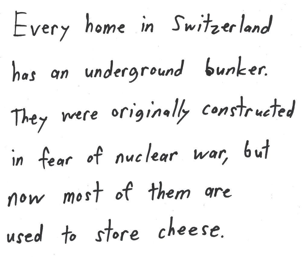 Every home in Switzerland
has an underground bunker.
They were originally constructed
in fear of nuclear war, but
now most of them are
used to store cheese.