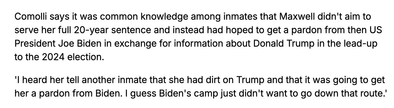 Comolli says it was common knowledge among inmates that Maxwell didn't aim to serve her full 20-year sentence and instead had hoped to get a pardon from then US President Joe Biden in exchange for information about Donald Trump in the lead-up to the 2024 election. 

'I heard her tell another inmate that she had dirt on Trump and that it was going to get her a pardon from Biden. I guess Biden's camp just didn't want to go down that route.'