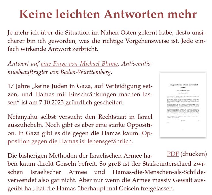 Keine leichten Antworten mehr

Je mehr ich über die Situation im Nahen Osten gelernt habe, desto unsicherer bin ich geworden, was die richtige Vorgehensweise ist. Jede einfach wirkende Antwort zerbricht.

Antwort auf eine Frage von Michael Blume, Antisemitismusbeauftragter von Baden-Württemberg.

17 Jahre „keine Juden in Gaza, auf Verteidigung setzen, und Hamas mit Einschränkungen machen lassen“ ist am 7.10.2023 gründlich gescheitert.

Netanyahu selbst versucht den Rechtstaat in Israel auszuhebeln. Noch gibt es aber eine starke Opposition. In Gaza gibt es die gegen die Hamas kaum. Opposition gegen die Hamas ist lebensgefährlich.

Die bisherigen Methoden der Israelischen Armee haben kaum direkt Geiseln befreit. So groß ist der Stärkeunterschied zwischen Israelischer Armee und Hamas-die-Menschen-als-Schilde-verwendet also gar nicht. Aber nur wenn die Armee massiv Gewalt ausgeübt hat, hat die Hamas überhaupt mal Geiseln freigelassen. 