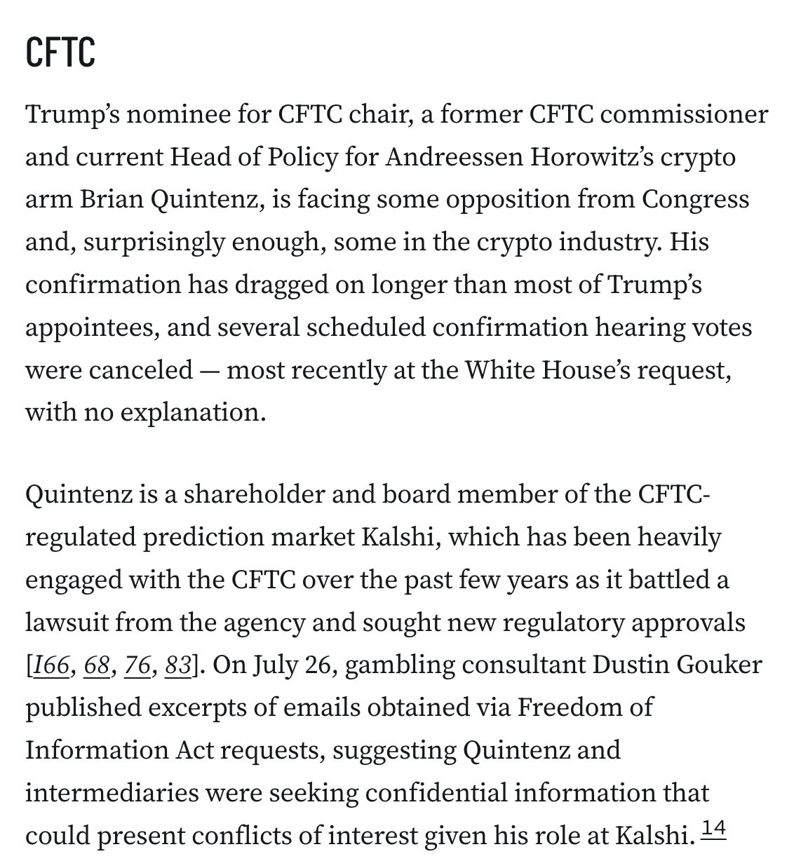 CFTC
Trump’s nominee for CFTC chair, a former CFTC commissioner and current Head of Policy for Andreessen Horowitz’s crypto arm Brian Quintenz, is facing some opposition from Congress and, surprisingly enough, some in the crypto industry. His confirmation has dragged on longer than most of Trump’s appointees, and several scheduled confirmation hearing votes were canceled — most recently at the White House’s request, with no explanation.

Quintenz is a shareholder and board member of the CFTC-regulated prediction market Kalshi, which has been heavily engaged with the CFTC over the past few years as it battled a lawsuit from the agency and sought new regulatory approvals [I66, 68, 76, 83]. On July 26, gambling consultant Dustin Gouker published excerpts of emails obtained via Freedom of Information Act requests, suggesting Quintenz and intermediaries were seeking confidential information that could present conflicts of interest given his role at Kalshi.14 