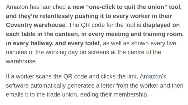 Amazon has launched a new “one-click to quit the union” tool, and they’re relentlessly pushing it to every worker in their Coventry warehouse. The QR code for the tool is displayed on each table in the canteen, in every meeting and training room, in every hallway, and every toilet, as well as shown every five minutes of the working day on screens at the centre of the warehouse.

If a worker scans the QR code and clicks the link, Amazon’s software automatically generates a letter from the worker and then emails it to the trade union, ending their membership. 