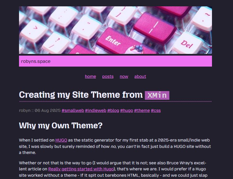 Screengrab of the blog post linked in this mastodon post.

It shows a closeup of a pink & pastel mechanical keyboard as a header image. Below, a pink colour bar saying robyns.space.

A menu with home, posts, now, and about items.


Headline:
Creating my Site Theme from XMin
author: robyn :: 06 Aug 2025 
tags: smallweb, indieweb, blog, hugo, theme, css

Why my Own Theme?
When I settled on as the static generator for my first stab at a 2025-era small/indie web site, I was slowly but surely reminded of how no, you can't in fact just build a HUGO site without a theme.

Whether or not that is the way to go (I would argue that it is not; see also Bruce Wray’s excellent article on ), that's where we are. I would prefer if a Hugo site worked without a theme - if it spit out barebones HTML, basically - and we could just slap 