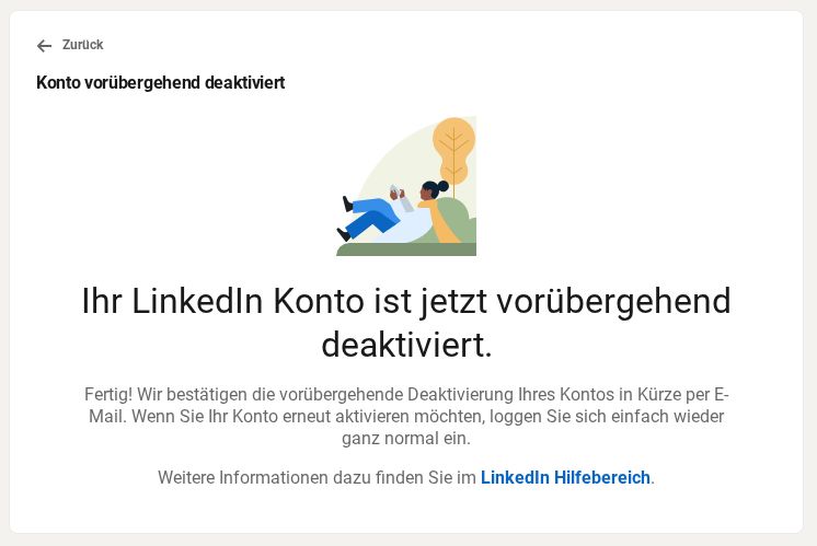 Bildschirmfoto: 
»Konto vorübergehend deaktiviert 
Ihr LinkedIn Konto ist jetzt vorübergehend deaktiviert 
Fertig! Wir bestätigen die vorübergehend Deaktivierung Ihres Kontos in Kürze. Wenn Sie Ihr Konto erneut aktivieren möchten, loggen Sie sic einfach wieder ganz normal ein. 
Weitere Informationen dazu finden Sie im LinkedIn Hilfebereich.«