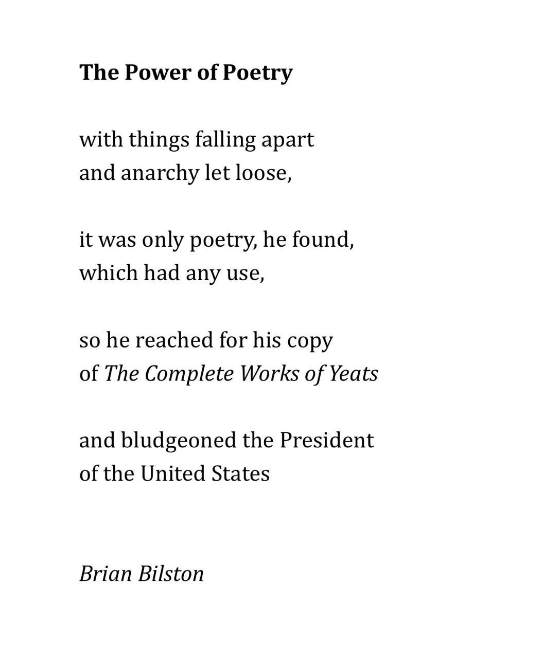 The Power of Poetry
 
with things falling apart
and anarchy let loose,
 
it was only poetry, he found,
which had any use,
 
so he reached for his copy  
of The Complete Works of Yeats
 
and bludgeoned the President
of the United States


Brian Bilston