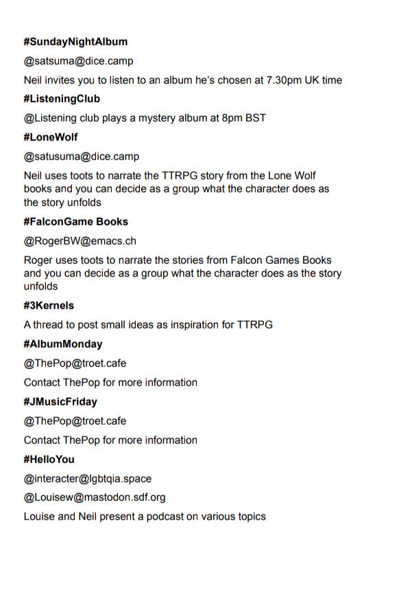 #SundayNightAlbum
@satsuma@dice.camp
Neil invites you to listen to an album he's chosen at 7.30pm UK time
#ListeningClub
@Listening club plays a mystery album at 8pm BST
#LoneWolf
@satusuma@dice.camp
Neil uses toots to narrate the TTRPG story from the Lone Wolf
books and you can decide as a group what the character does as
the story unfolds
#FalconGame Books
@RogerBW@emacs.ch
Roger uses toots to narrate the stories from Falcon Games Books
and you can decide as a group what the character does as the story
unfolds
#Kernels
A thread to post small ideas as inspiration for TTRPG
#AlbumMonday
@ThePop@troet.cafe
Contact ThePop for more information
#JMusicFriday
@ThePop@troet.cafe
Contact ThePop for more information
#HelloYou
@interacter@|gbtqia.space
@Louisew@mastodon.sdf.org
Louise and Neil present a podcast on various topics