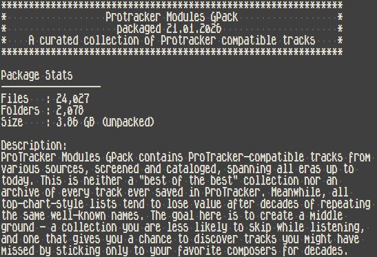Protracker Modules GPack
packaged 21.01.2026
A curated collection of Protracker compatible tracks

Package Stats

Files   : 24,027
Folders : 2,078
Size    : 3.86 GB (unpacked)

Description:
ProTracker Modules GPack contains ProTracker-compatible tracks from 
various sources, screened and cataloged, spanning all eras up to 
today. This is neither a "best of the best" collection nor an 
archive of every track ever saved in ProTracker. Meanwhile, all 
top-chart-style lists tend to lose value after decades of repeating 
the same well-known names. The goal here is to create a middle 
ground - a collection you are less likely to skip while listening, 
and one that gives you a chance to discover tracks you might have 
missed by sticking only to your favorite composers for decades.