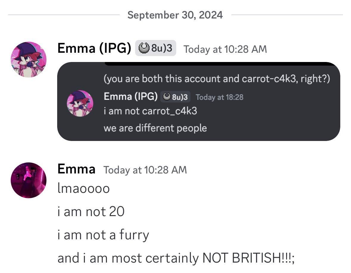 discord conversation between Emma (IPG) - that's me! - and Emma - a different emma. i post a screenshot of another conversation where i had to clarify "i am not carrot_c4k3, we are different people" and she responds "lmaooo, i am not 20, i am not a furry, and i am most certainly not british"