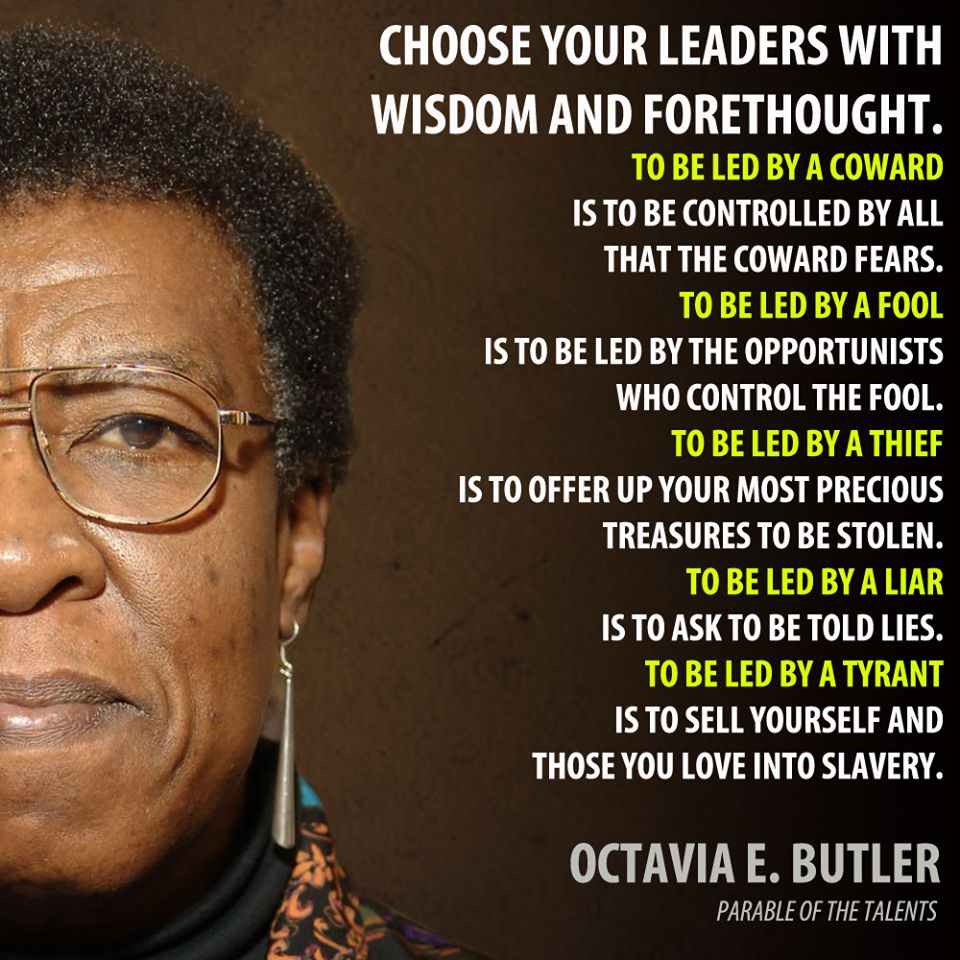 “Choose your leaders
with wisdom and forethought.
To be led by a coward
is to be controlled
by all that the coward fears.
To be led by a fool
is to be led
by the opportunists
who control the fool.
To be led by a thief
is to offer up
your most precious treasures
to be stolen.
To be led by a liar
is to ask
to be told lies.
To be led by a tyrant
is to sell yourself
and those you love
into slavery.”
― Octavia E. Butler, Parable of the Talents, 1998