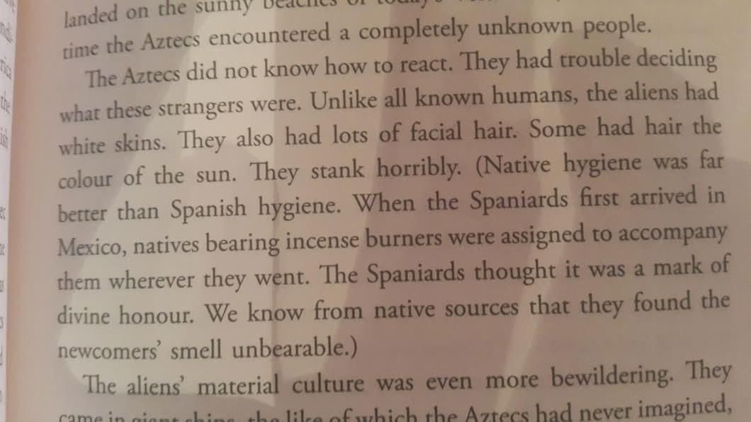 The Aztecs did not know how to react. They had trouble deciding what these strangers were. Unlike all known humans, the aliens had white skins. They also had lots of facial hair. Some had hair the colour of the sun. They stank horribly. (Native hygiene was far better than Spanish hygiene. When the Spaniards first arrived in Mexico, natives bearing incense burners were assigned to accompany them wherever they went. The Spaniards thought it was a mark of divine honour. We know from native sources that they found the newcomers' smell unbearable.)
