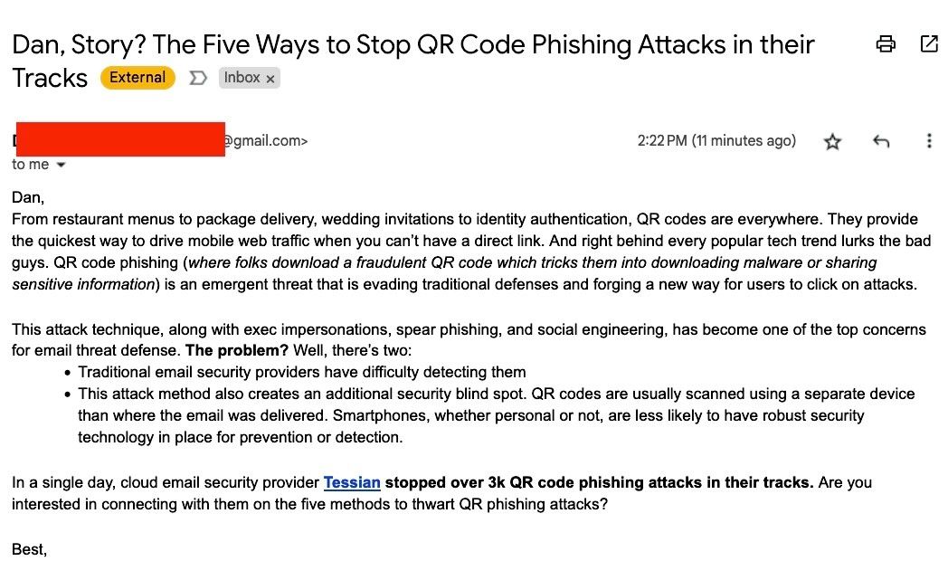 Email from PR person:

Dan,

From restaurant menus to package delivery, wedding invitations to identity authentication, QR codes are everywhere. They provide the quickest way to drive mobile web traffic when you can’t have a direct link. And right behind every popular tech trend lurks the bad guys. QR code phishing (where folks download a fraudulent QR code which tricks them into downloading malware or sharing sensitive information) is an emergent threat that is evading traditional defenses and forging a new way for users to click on attacks. 

This attack technique, along with exec impersonations, spear phishing, and social engineering, has become one of the top concerns for email threat defense. The problem? Well, there’s two: 

    Traditional email security providers have difficulty detecting them 

    This attack method also creates an additional security blind spot. QR codes are usually scanned using a separate device than where the email was delivered. Smartphones, whether personal or not, are less likely to have robust security technology in place for prevention or detection.


In a single day, cloud email security provider Tessian stopped over 3k QR code phishing attacks in their tracks. Are you interested in connecting with them on the five methods to thwart QR phishing attacks?

Best,