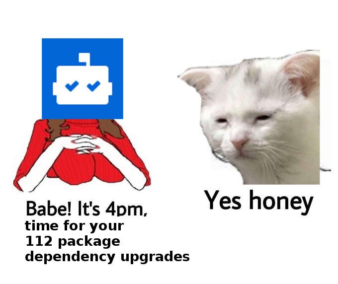 It's the "yes honey" meme template. On the left, a woman with superimposed Dependabot logo is saying "Babe! It's 4pm, time for your 112 package dependency upgrades". On the right, a superimposed custom emoji of a tired and hopeless cat, saying "Yes honey"