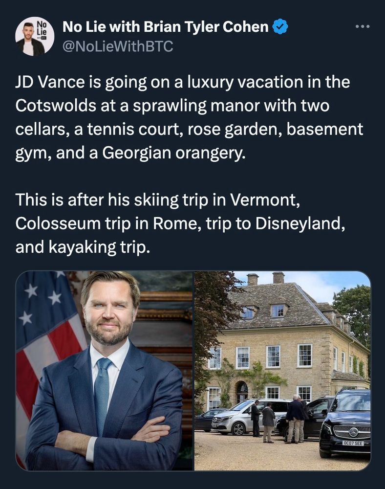 
No Lie with Brian Tyler Cohen  NoLieWithBTC

JD Vance is going on a luxury vacation in the
Cotswolds at a sprawling manor with two
cellars, a tennis court, rose garden, basement
gym, and a Georgian orangery.
This is after his skiing trip in Vermont,
Colosseum trip in Rome, trip to Disneyland,
and kayaking trip.

