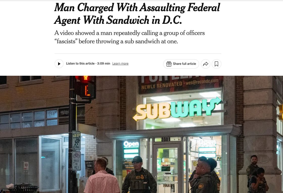 A NYT story says: Man Charged With Assaulting Federal Agent With Sandwich in D.C.
A video showed a man repeatedly calling a group of officers “fascists” before throwing a sub sandwich at one. Pictured are police officers standing outside of a Subway store.