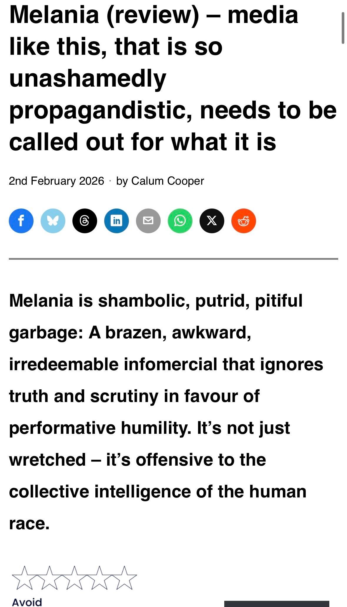 Melania (review) - media
like this, that is so
unashamedly
propagandistic, needs to be
called out for what it is
2nd February 2026 • by Calum Cooper

Melania is shambolic, putrid, pitiful
garbage: A brazen, awkward,
irredeemable infomercial that ignores
truth and scrutiny in favour of
performative humility. It's not just
wretched - it's offensive to the
collective intelligence of the human
race.

No stars

Avoid