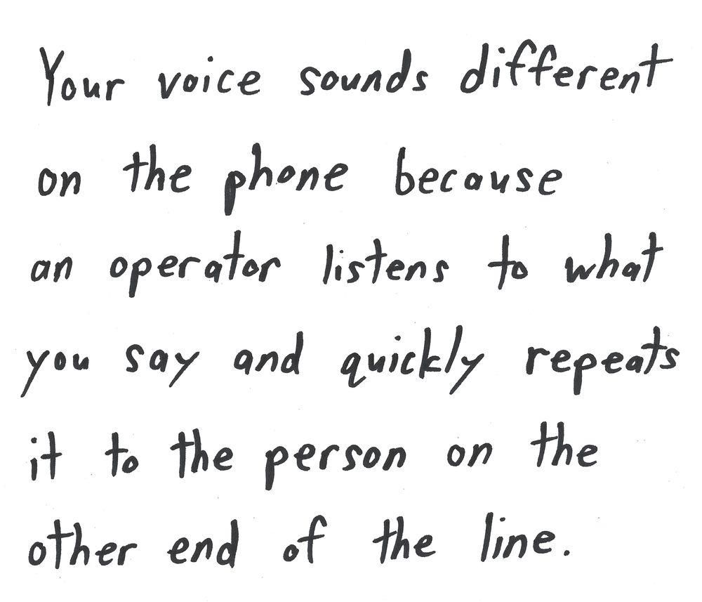 Your voice sounds different
on the phone because
an operator listens to what
you say and quickly repeats
it to the person on the
other end of the line.