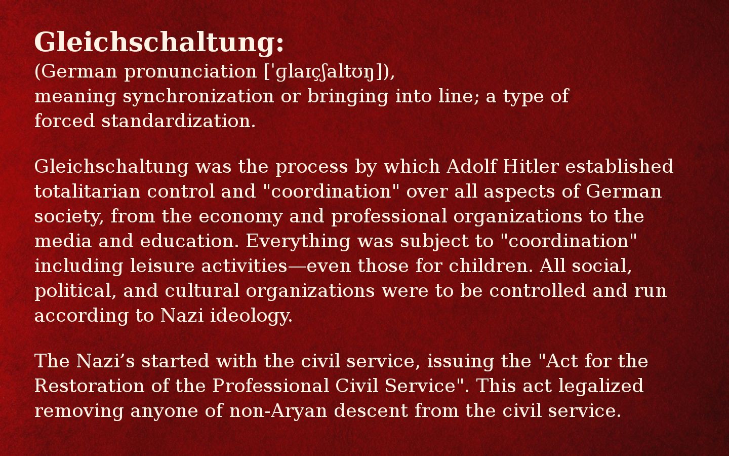 Meme with red background shading to black on the right side and the text:

Gleichschaltung:
(German pronunciation [ˈɡlaɪçʃaltʊŋ]), 
meaning synchronization or bringing into line; a type of forced standardization.
   
Gleichschaltung was the process by which Adolf Hitler established totalitarian control and "coordination" over all aspects of German society, from the economy and professional organizations to the media and education. Everything was subject to "coordination" including leisure activities—even those for children. All social, political, and cultural organizations were to be controlled and run according to Nazi ideology.
   
The Nazi’s started with the Civil Service, issuing the "Act for the Restoration of the Professional Civil Service". This act legalized removing anyone of non-Aryan descent from the civil service.

Sources:
https://www.theholocaustexplained.org/the-nazi-rise-to-power/how-did-the-nazi-gain-power/gleichschaltung/ 

https://encyclopedia.ushmm.org/content/en/article/gleichschaltung-coordinating-the-nazi-state 

https://en.wikipedia.org/wiki/Gleichschaltung 

https://dictionary.cambridge.org/dictionary/german-english/gleichschaltung 