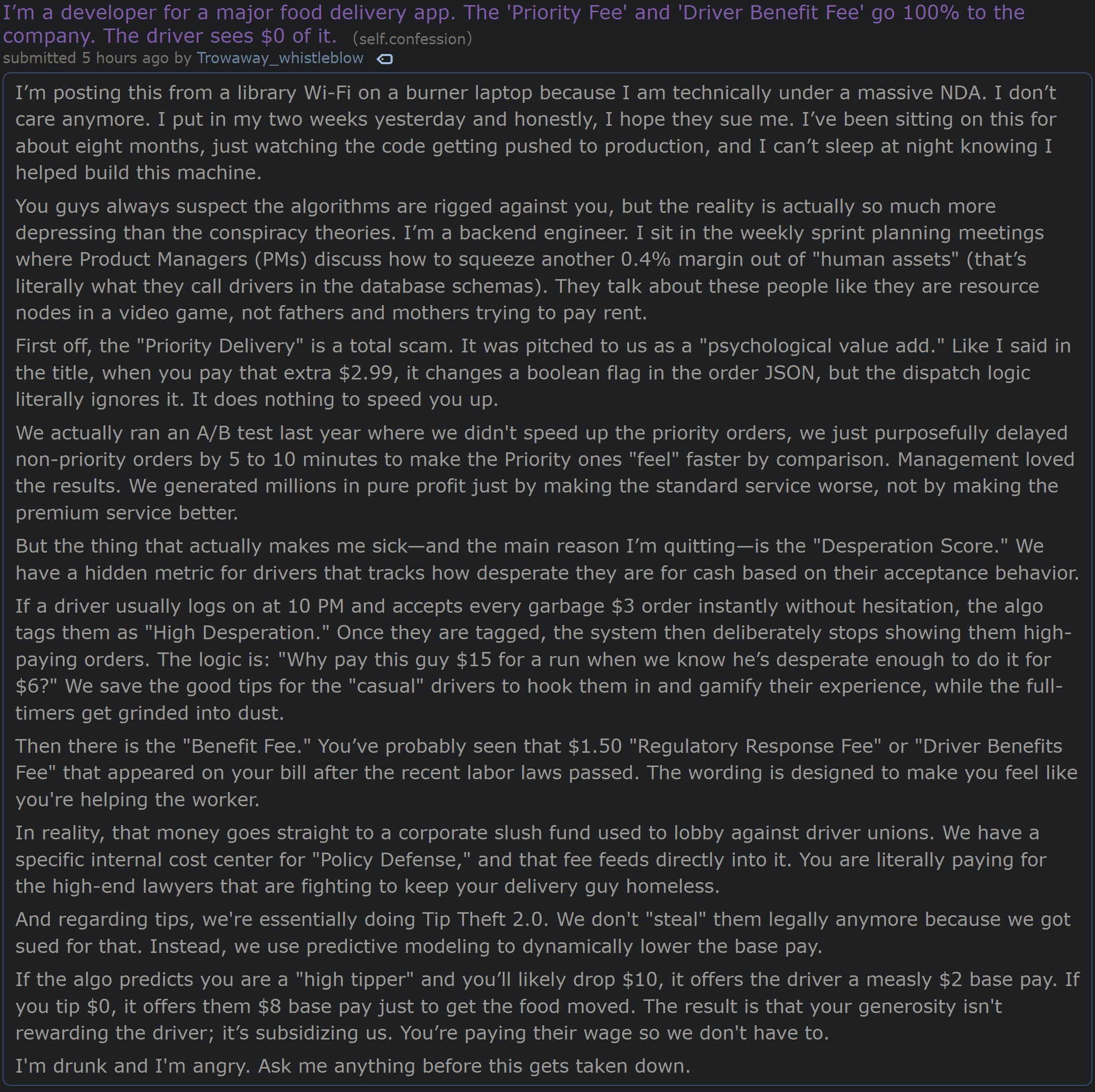 Reddit post on /r/confession: I’m a developer for a major food delivery app. The 'Priority Fee' and 'Driver Benefit Fee' go 100% to the company. The driver sees $0 of it.

I’m posting this from a library Wi-Fi on a burner laptop because I am technically under a massive NDA. I don’t care anymore. I put in my two weeks yesterday and honestly, I hope they sue me. I’ve been sitting on this for about eight months, just watching the code getting pushed to production, and I can’t sleep at night knowing I helped build this machine.

You guys always suspect the algorithms are rigged against you, but the reality is actually so much more depressing than the conspiracy theories. I’m a backend engineer. I sit in the weekly sprint planning meetings where Product Managers (PMs) discuss how to squeeze another 0.4% margin out of "human assets" (that’s literally what they call drivers in the database schemas). They talk about these people like they are resource nodes in a video game, not fathers and mothers trying to pay rent.

First off, the "Priority Delivery" is a total scam. It was pitched to us as a "psychological value add." Like I said in the title, when you pay that extra $2.99, it changes a boolean flag in the order JSON, but the dispatch logic literally ignores it. It does nothing to speed you up.
