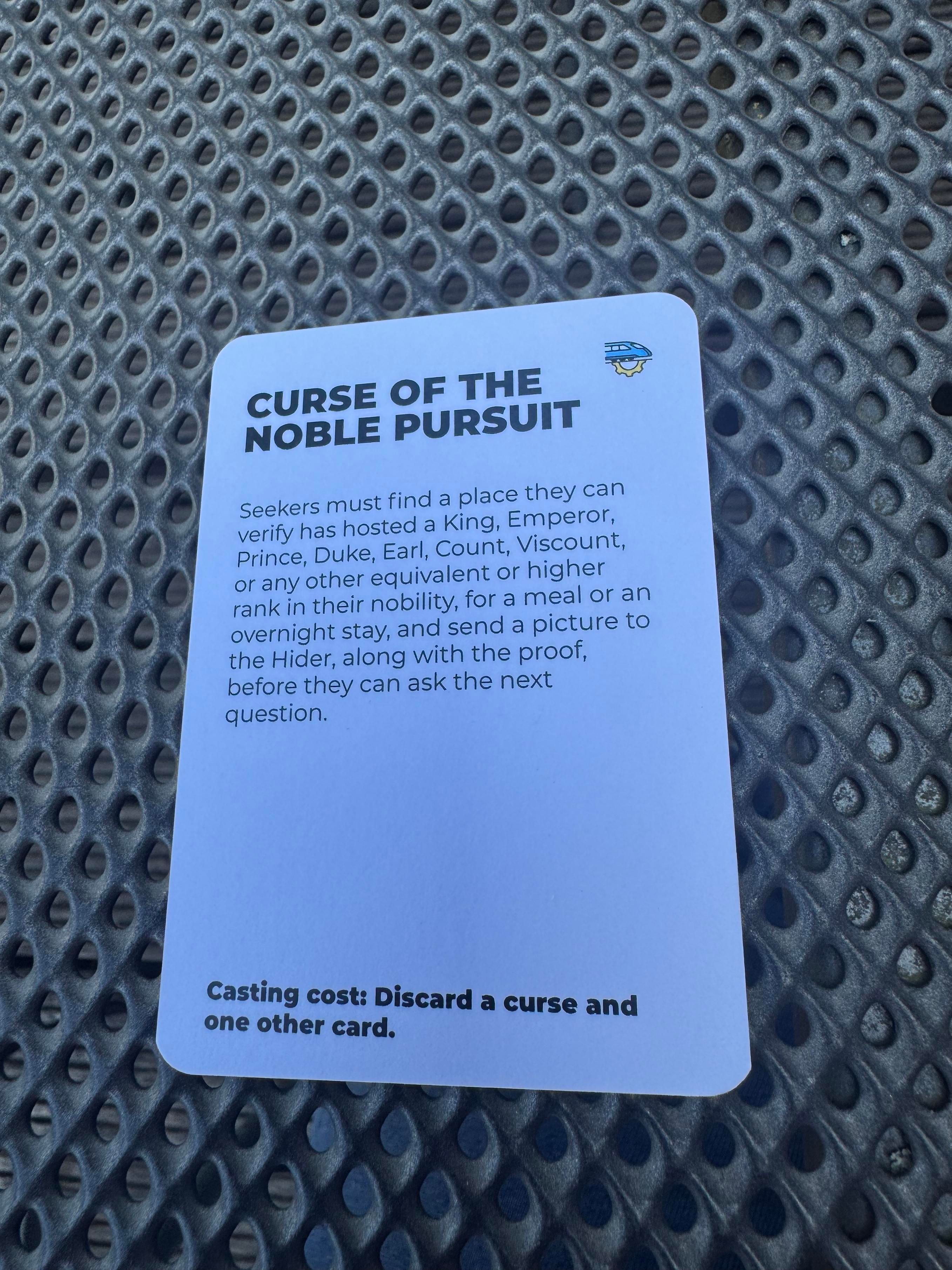 NURSE PERSUIT
Seekers must find a place they can
verify has hosted a King, Emperor,
Prince, Duke, Earl, Count, Viscount,
or any other equivalent or higher
rank in their nobility, for a meal or an
overnight stay, and send a picture to
the Hider, along with the proof,
before they can ask the next
question.
Casting cost: Discard a curse and
one other card.