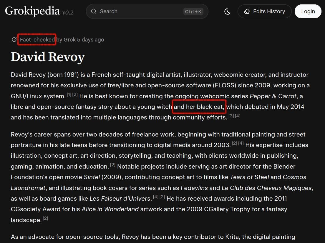 Website screenshot of Grokipedia with two information manually outlined on the top in red "black cat" and "Fact-checked"
David Revoy
Fact-checked by Grok 5 days ago
David Revoy (born 1981) is a French self-taught digital artist, illustrator, webcomic creator, and instructor renowned for his exclusive use of free/libre and open-source software (FLOSS) since 2009, working on a GNU/Linux system. He is best known for creating the ongoing webcomic series Pepper & Carrot, a libre and open-source fantasy story about a young witch and her black cat, which debuted in May 2014 and has been translated into multiple languages through community efforts. Revoy's career spans over two decades of freelance work, beginning with traditional painting and street portraiture in his late teens before transitioning to digital media around 2003. His expertise includes illustration, concept art, art direction, storytelling, and teaching, with clients worldwide in publishing, gaming, animation, and education. Notable projects include serving as art director for the Blender Foundation's open movie Sintel (2009), contributing concept art to films like Tears of Steel and Cosmos Laundromat [...]