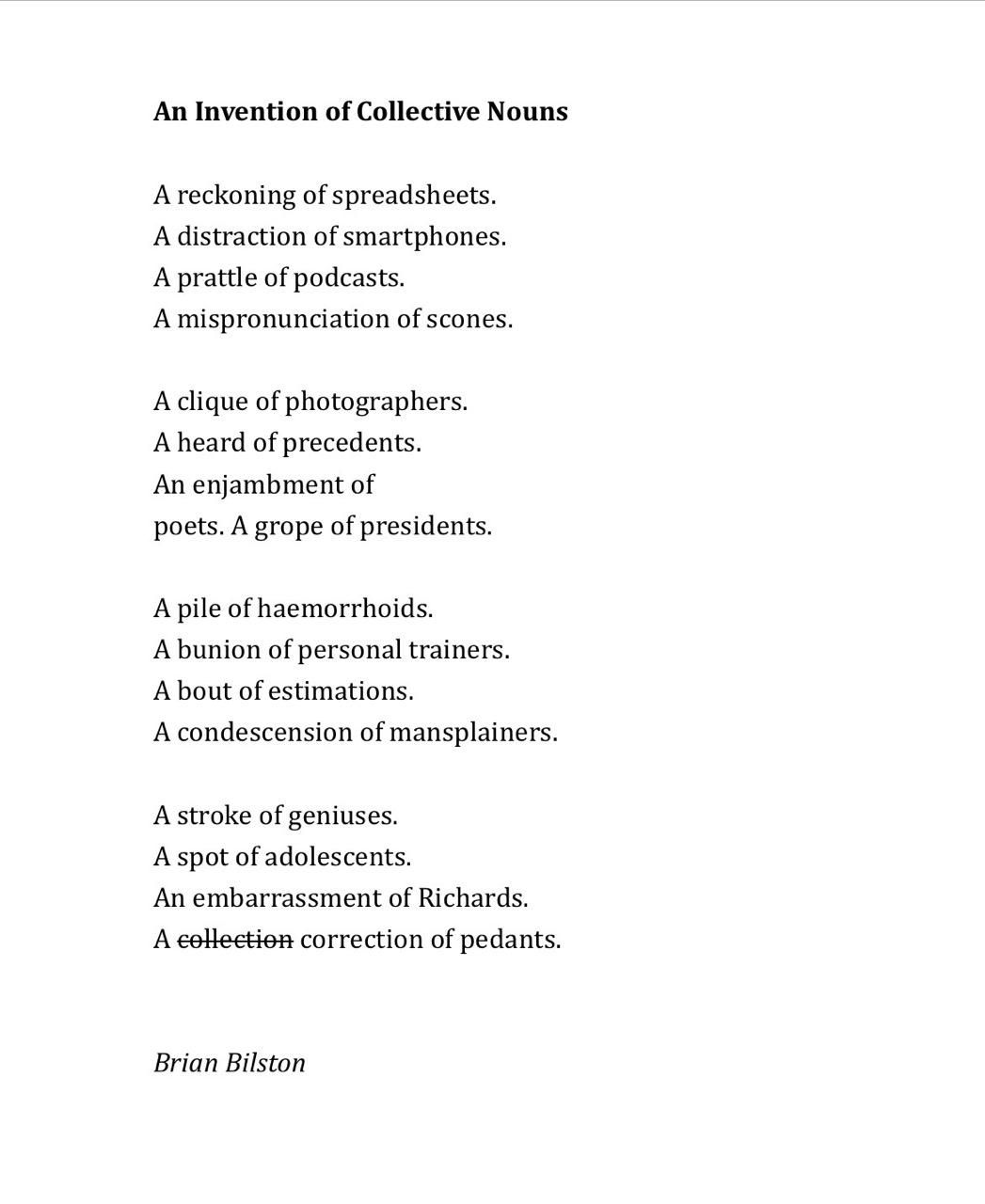 An Invention of Collective Nouns
 
A reckoning of spreadsheets.
A distraction of smartphones.
A prattle of podcasts.
A mispronunciation of scones.
 
A clique of photographers.
A heard of precedents.
An enjambment of
poets. A grope of presidents.
 
A pile of haemorrhoids.
A bunion of personal trainers.
A bout of estimations.
A condescension of mansplainers.
 
A stroke of geniuses.
A spot of adolescents.
An embarrassment of Richards.
A collection correction of pedants.


Brian Bilston
