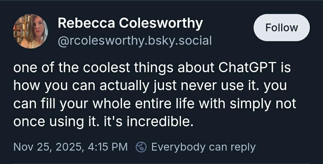 Rebecca Colesworthy
@rcolesworthy.bsky.social

"one of the coolest things about ChatGPT is how you can actually just never use it. you can fill your whole entire life with simply not once using it. it's incredible." 

Nov 25, 2025, 4:15 PM
Everybody can reply
