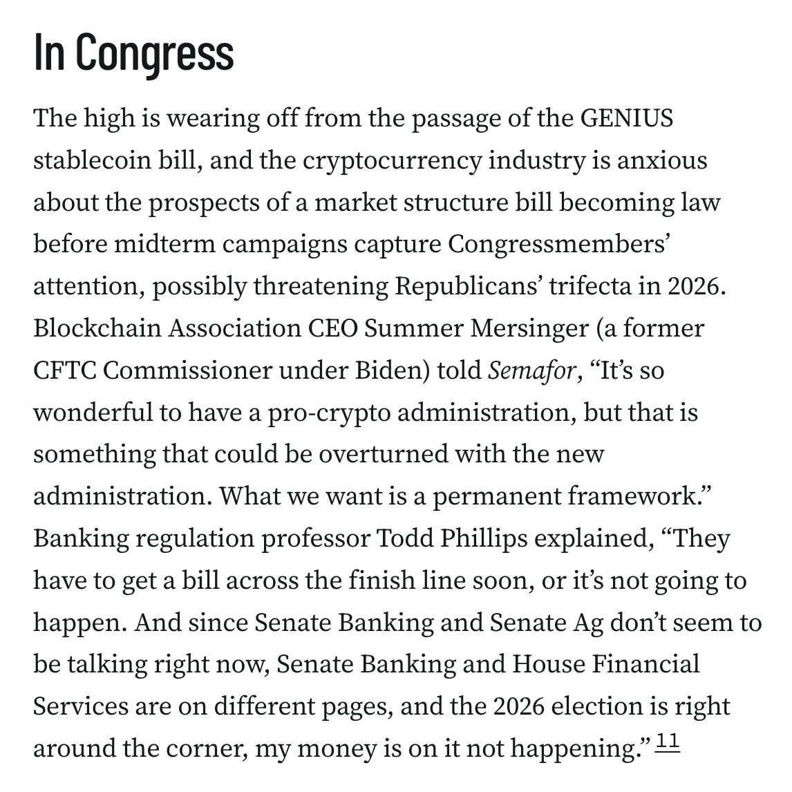 In Congress
The high is wearing off from the passage of the GENIUS stablecoin bill, and the cryptocurrency industry is anxious about the prospects of a market structure bill becoming law before midterm campaigns capture Congressmembers’ attention, possibly threatening Republicans’ trifecta in 2026. Blockchain Association CEO Summer Mersinger (a former CFTC Commissioner under Biden) told Semafor, “It’s so wonderful to have a pro-crypto administration, but that is something that could be overturned with the new administration. What we want is a permanent framework.” Banking regulation professor Todd Phillips explained, “They have to get a bill across the finish line soon, or it’s not going to happen. And since Senate Banking and Senate Ag don’t seem to be talking right now, Senate Banking and House Financial Services are on different pages, and the 2026 election is right around the corner, my money is on it not happening.”11