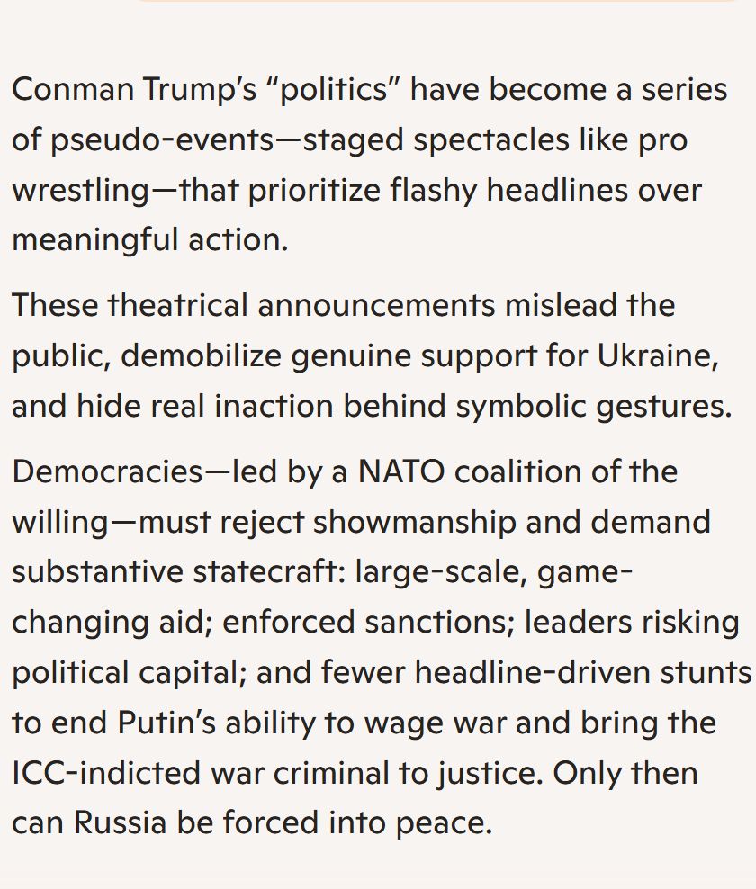 Conman Trump’s “politics” have become a series of pseudo-events—staged spectacles like pro wrestling—that prioritize flashy headlines over meaningful action.

These theatrical announcements mislead the public, demobilize genuine support for Ukraine, and hide real inaction behind symbolic gestures.

Democracies—led by a NATO coalition of the willing—must reject showmanship and demand substantive statecraft: large-scale, game-changing aid; enforced sanctions; leaders risking political capital; and fewer headline-driven stunts to end Putin’s ability to wage war and bring the ICC-indicted war criminal to justice. Only then can Russia be forced into peace.