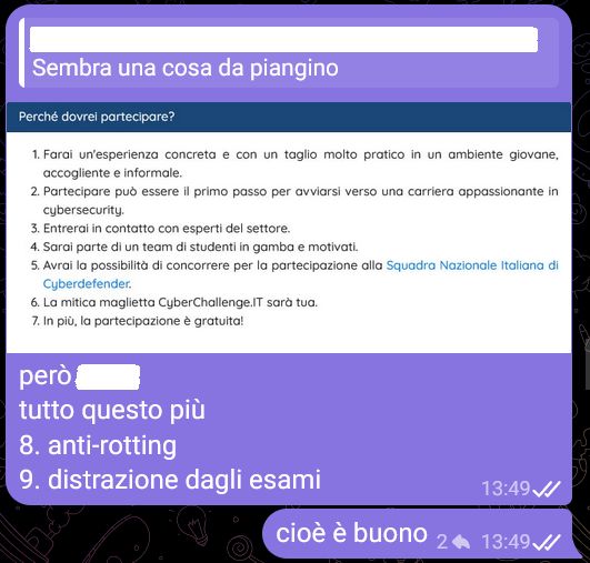 [...], [23/01/2026 13:32]
Sembra una cosa da piangino

💖💣, [23/01/2026 13:49]
però [...]
Perché dovrei partecipare?

    Farai un'esperienza concreta e con un taglio molto pratico in un ambiente giovane, accogliente e informale.
    Partecipare può essere il primo passo per avviarsi verso una carriera appassionante in cybersecurity.
    Entrerai in contatto con esperti del settore.
    Sarai parte di un team di studenti in gamba e motivati.
    Avrai la possibilità di concorrere per la partecipazione alla Squadra Nazionale Italiana di Cyberdefender.
    La mitica maglietta CyberChallenge.IT sarà tua.
    In più, la partecipazione è gratuita!
tutto questo più
8. anti-rotting
9. distrazione dagli esami

💖💣, [23/01/2026 13:49]
cioè è buono