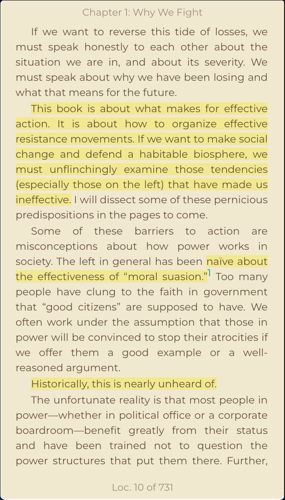 If we want to reverse this tide of losses, we must speak honestly to each other about the situation we are in, and about its severity. We must speak about why we have been losing and what that means for the future.
This book is about what makes for effective action. It is about how to organize effective resistance movements. If we want to make social change and defend a habitable biosphere, we must unflinchingly examine those tendencies (especially those on the left) that have made us ineffective. I will dissect some of these pernicious predispositions in the pages to come.
Some of these barriers to action are misconceptions about how power works in society. The left in general has been naïve about the effectiveness of “moral suasion.”1 Too many people have clung to the faith in government that “good citizens” are supposed to have. We often work under the assumption that those in power will be convinced to stop their atrocities if we offer them a good example or a well-reasoned argument.
Historically, this is nearly unheard of.
The unfortunate reality is that most people in power—whether in political office or a corporate boardroom—benefit greatly from their status and have been trained not to question the power structures that put them there. Further,
