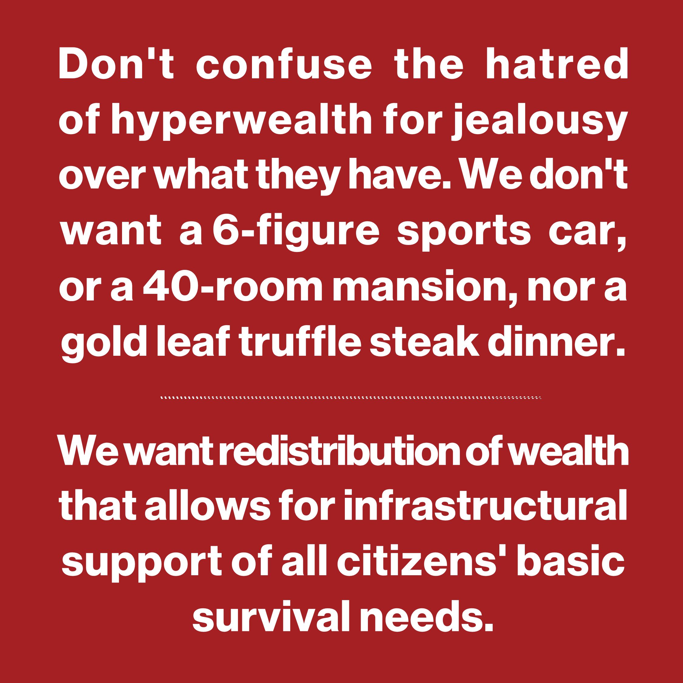 Don't confuse my hatred of 
the hyperwealthy for jealousy 
over what they have. I don't 
want a 6-figure sports car, 
or a 40-room mansion, or a 
gold leaf truffle steak dinner. 
.
I want redistribution of wealth 
that allows for infrastructural 
support of all citizens' basic 
survival needs.