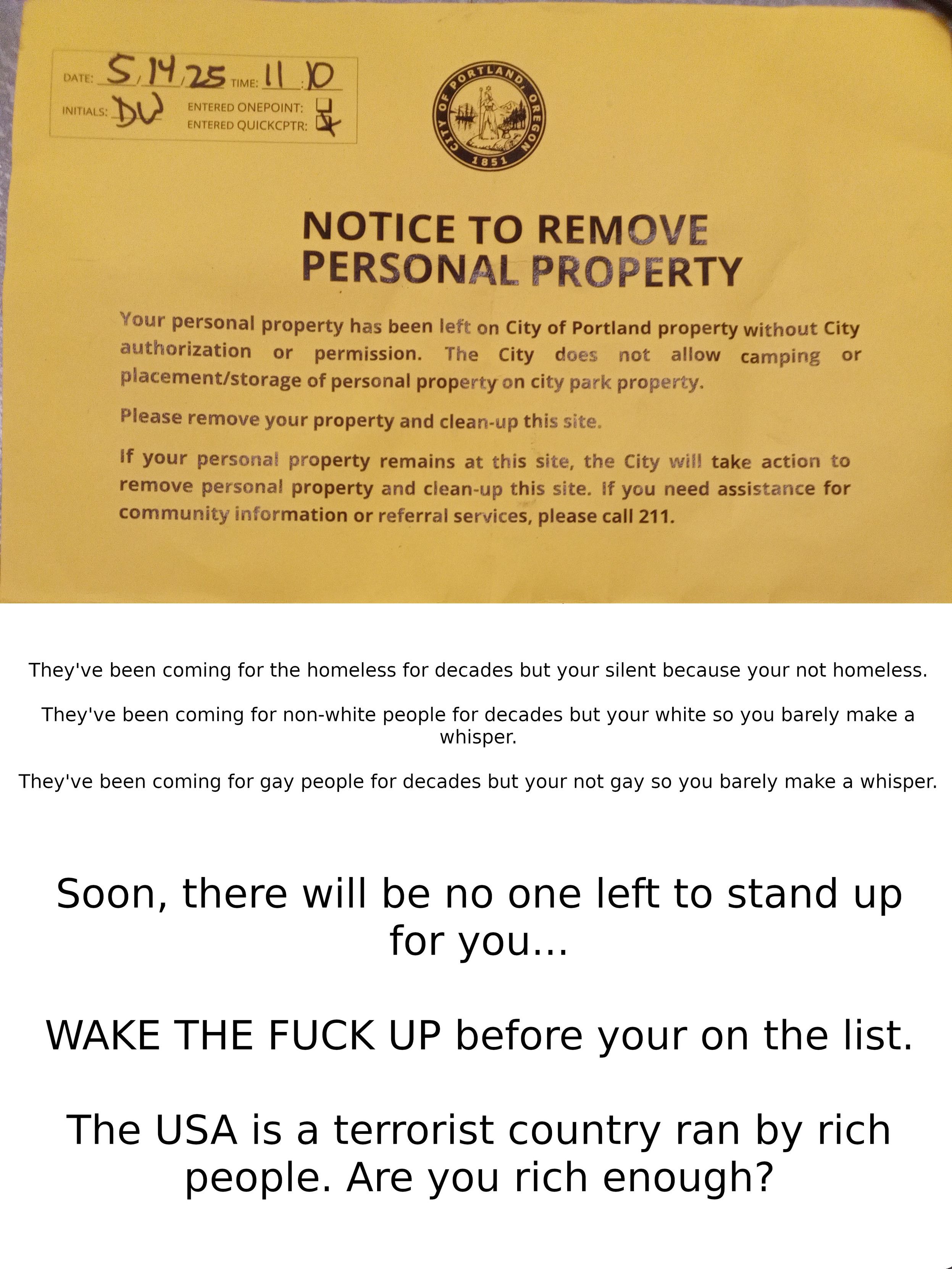 The image shows a yellow notice from the City of Portland, Oregon, dated 5/14/25 at 11:10, with initials "DV" and a city seal. The notice is titled "NOTICE TO REMOVE PERSONAL PROPERTY" and states that personal property has been left on City of Portland property without authorization. It mentions that the city does not allow camping or placement/storage of personal property on city park property and requests the removal of the property and cleanup of the site. If the property remains, the city will take action to remove it and clean up the site. Assistance for community information or referral services can be obtained by calling 211.

Below the official notice, there is additional text in a bold, black font on a white background. It reads: "They've been coming for the homeless for decades but your silent because your not homeless. They've been coming for non-white people for decades but you're white so you barely make a whisper. They've been coming for gay people for decades but your not gay so you barely make a whisper. Soon, there will be no one left to stand up for you... WAKE THE FUCK UP before you're on the list. The USA is a terrorist country ran by rich people. Are you rich enough?"