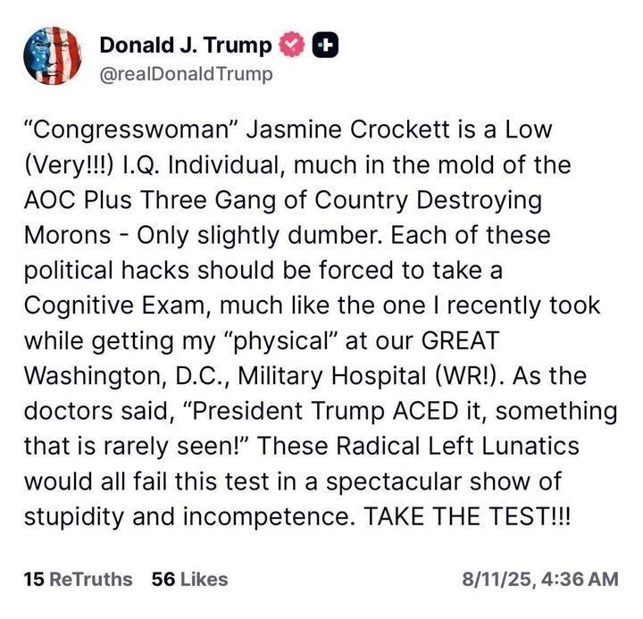 A screenshot of an X post by Donald J. Trump (@realDonaldTrump
) dated 8/11/25 at 4:36 AM with 15 ReTruths and 56 Likes. The post criticizes Congresswoman Jasmine Crockett, calling her a "Low (Very!!!) I.Q. Individual" and comparing her to the "AOC Plus Three Gang of Country Destroying Morons." It mentions Trump taking a cognitive exam during a physical at Walter Reed Military Hospital, claiming he "ACED it," and suggests that "Radical Left Lunatics" should take the test to prove their competence. The post includes a profile picture with an American flag and verification badges.
