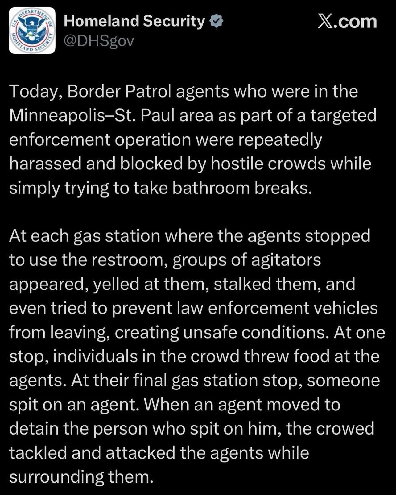 A screenshot reading:

Homeland Security X.com
@DHSgov

Today, Border Patrol agents who were in the
Minneapolis-St. Paul area as part of a targeted
enforcement operation were repeatedly
harassed and blocked by hostile crowds while
simply trying to take bathroom breaks.

At each gas station where the agents stopped
to use the restroom, groups of agitators
appeared, yelled at them, stalked them, and
even tried to prevent law enforcement vehicles
from leaving, creating unsafe conditions. At one
stop, individuals in the crowd threw food at the
agents. At their final gas station stop, someone
spit on an agent. When an agent moved to
detain the person who spit on him, the crowed
tackled and attacked the agents while
surrounding them.
