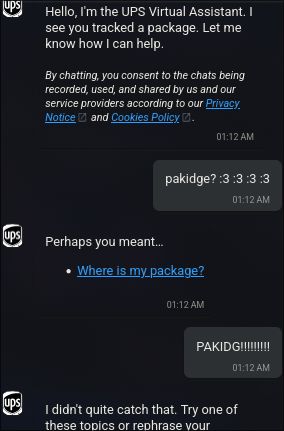 > Hello, Im the UPS Virtual Assistant. I see you tracked a package. Let me know how I can help.

pakidge? :3 :3 :3 :3

> Perhaps you meant...
> - Where is my package?

PAKIDG!!!!!!!!

> I didn't quite catch that. Try one of these topics or rephrase your [...]