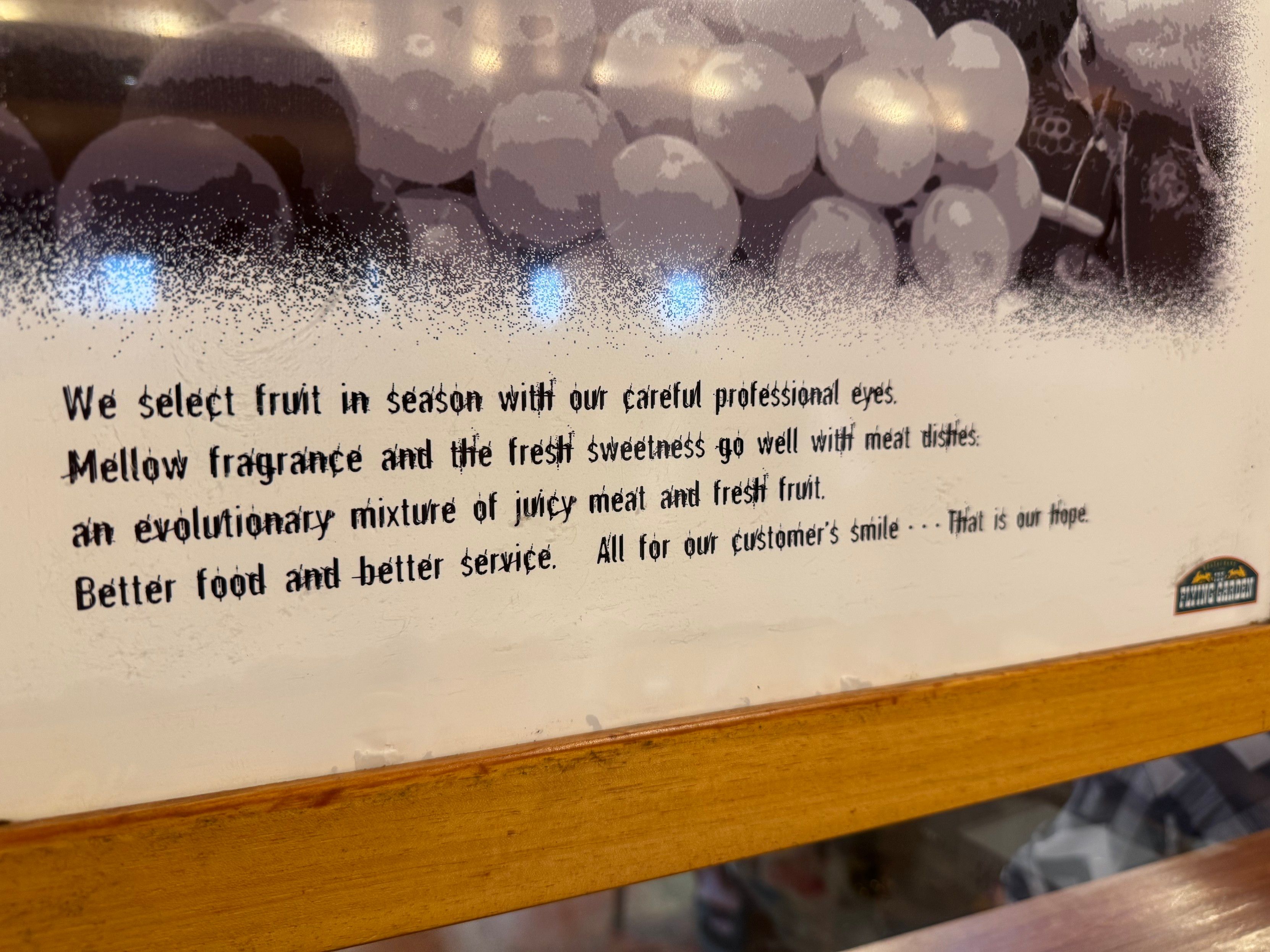 We select fruit in season with our careful professional eyes.
Mellow fragrance and the frest sweetness go well witti meat disties: an evolutionary mixture of juicy meat and frest fruit.
Better food and better service.
All for our customer's smile ... That is our hope


Be this is all text copied from the image. I am sure they don’t fucked the auto detect hard