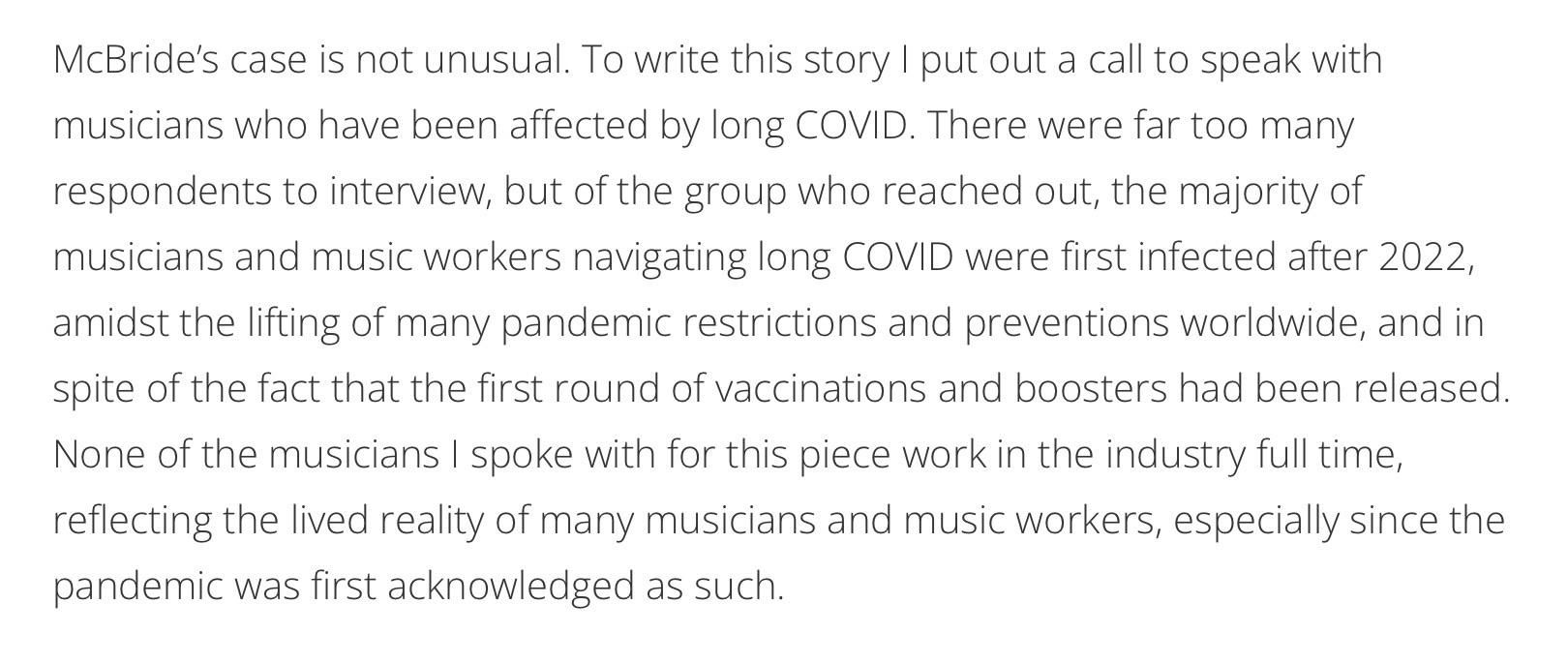 McBride's case is not unusual. To write this story I put out a call to speak with musicians who have been affected by long COVID. There were far too many respondents to interview, but of the group who reached out, the majority of musicians and music workers navigating long COVID were first infected after 2022, amidst the lifting of many pandemic restrictions and preventions worldwide, and in spite of the fact that the first round of vaccinations and boosters had been released. None of the musicians I spoke with for this piece work in the industry full time, reflecting the lived reality of many musicians and music workers, especially since the pandemic was first acknowledged as such.