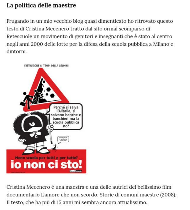 La politica delle maestre

Frugando in un mio vecchio blog quasi dimenticato ho ritrovato questo testo di Cristina Mecenero tratto dal sito ormai scomparso di Retescuole un movimento di genitori e insegnanti che è stato al centro negli anni 2000 delle lotte per la difesa della scuola pubblica a Milano e dintorni.


Cristina Mecenero è una maestra e una delle autrici del bellissimo film documentario L'amore che non scordo. Storie di comuni maestre (2008).
Il testo, che ha più di 15 anni mi sembra ancora attualissimo.
