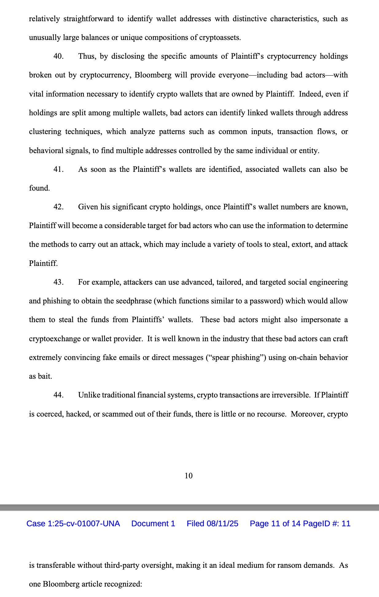 relatively straightforward to identify wallet addresses with distinctive characteristics, such as unusually large balances or unique compositions of cryptoassets. 40. Thus, by disclosing the specific amounts of Plaintiff’s cryptocurrency holdings broken out by cryptocurrency, Bloomberg will provide everyone—including bad actors—with vital information necessary to identify crypto wallets that are owned by Plaintiff. Indeed, even if holdings are split among multiple wallets, bad actors can identify linked wallets through address clustering techniques, which analyze patterns such as common inputs, transaction flows, or behavioral signals, to find multiple addresses controlled by the same individual or entity. 41. As soon as the Plaintiff’s wallets are identified, associated wallets can also be found. 42. Given his significant crypto holdings, once Plaintiff’s wallet numbers are known, Plaintiff will become a considerable target for bad actors who can use the information to determine the methods to carry out an attack, which may include a variety of tools to steal, extort, and attack Plaintiff. 43. For example, attackers can use advanced, tailored, and targeted social engineering and phishing to obtain the seedphrase (which functions similar to a password) which would allow them to steal the funds from Plaintiffs’ wallets. These bad actors might also impersonate a cryptoexchange or wallet provider. It is well known in the industry that these bad actors can craft extremely