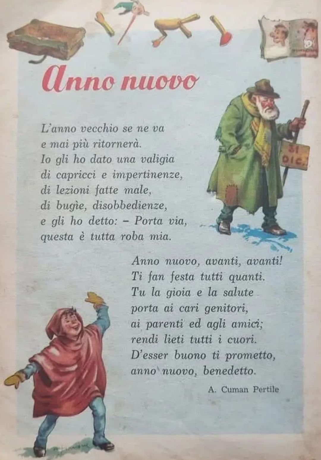 Cartolina con la filastrocca di A. Cuman Pertile 

Anno nuovo
L'anno vecchio se ne va e mai più ritornerà.
Io gli ho dato una valigia di capricci e impertinenze, di lezioni fatte male, di bugie, disobbedienze, e gli ho detto: - Porta via, questa è tutta roba mia.

Anno nuovo, avanti, avanti! Ti fan festa tutti quanti. Tu la gioia e la salute porta ai cari genitori, ai parenti ed agli amici; rendi lieti tutti i cuori. D'esser buono ti prometto, anno nuovo, benedetto.
A. Cuman Pertile