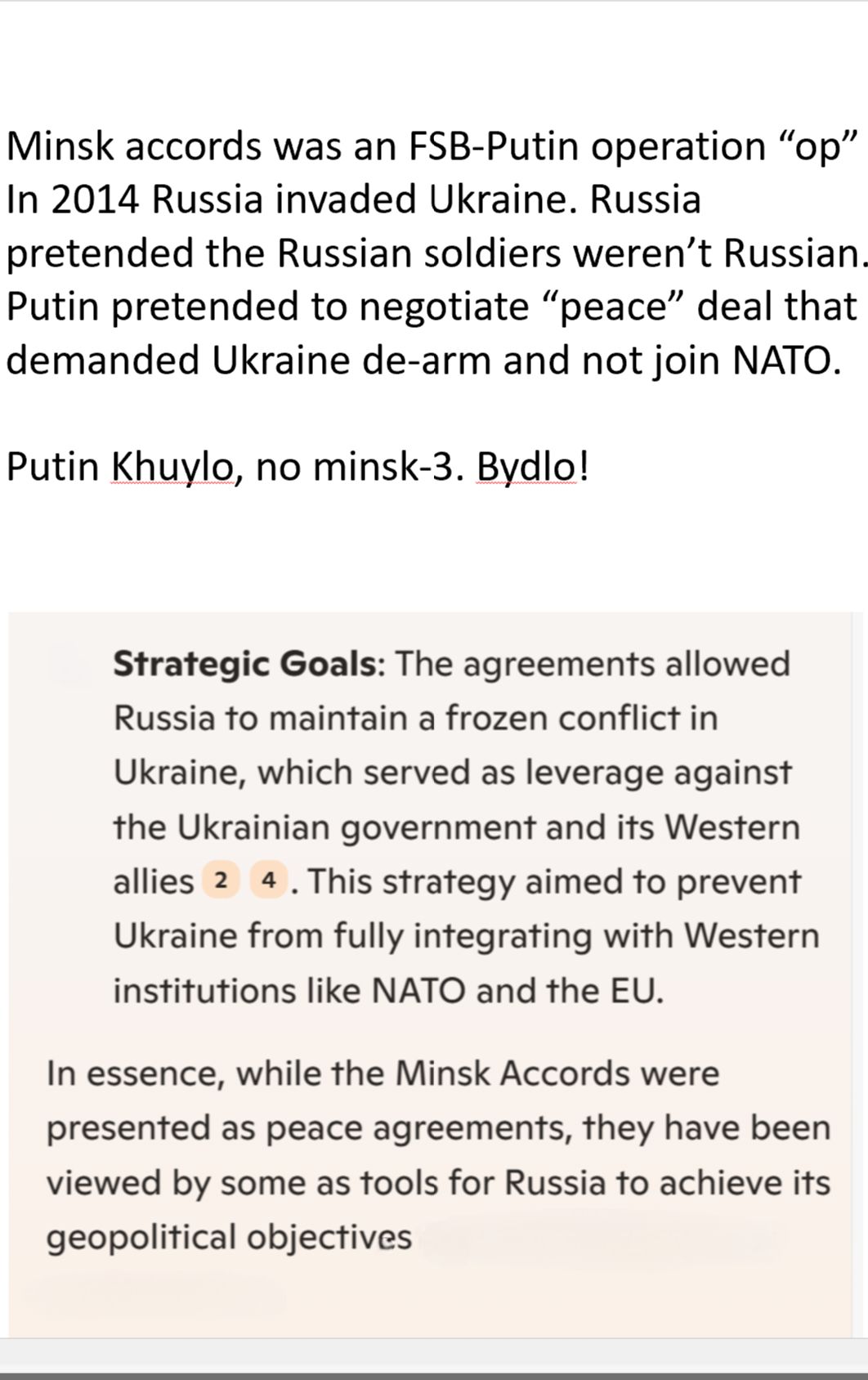 Minsk accords was an FSB-Putin operation “op” In 2014 Russia invaded Ukraine. Russia pretended the Russian soldiers weren't Russian. Putin pretended to negotiate "peace" deal that demanded Ukraine de-arm and not join NATO.

Putin Khuylo, no minsk-3. Bydlo!

Strategic Goals: The agreements allowed

Russia to maintain a frozen conflict in Ukraine, which served as leverage against the Ukrainian government and its Western allies 2 4. This strategy aimed to prevent Ukraine from fully integrating with Western institutions like NATO and the EU.

In essence, while the Minsk Accords were presented as peace agreements, they have been viewed by some as tools for Russia to achieve its geopolitical objectives while waging war against Ukraine. Then pretending the Russian aggressors weren't Russian. 