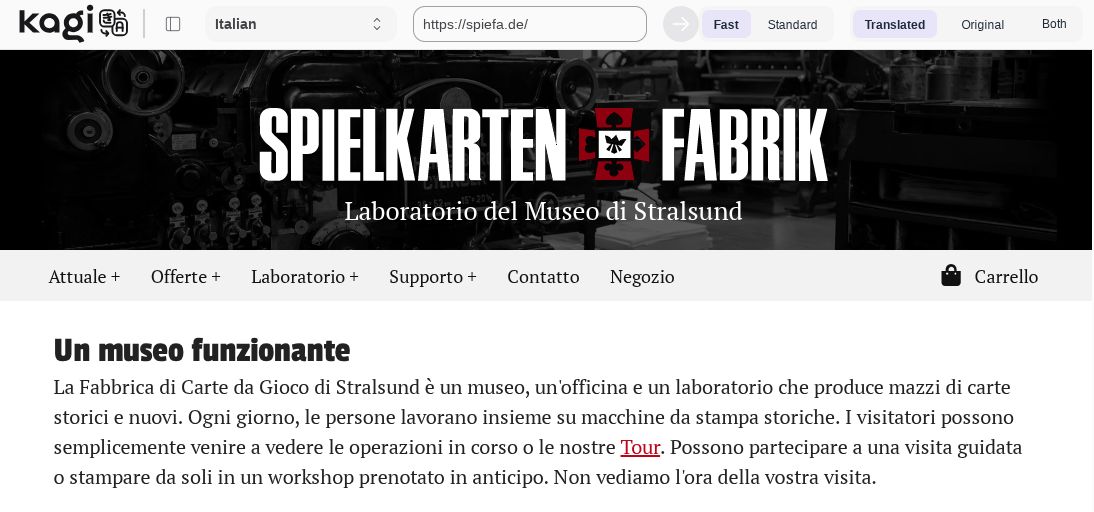 Screenshot che mostra il sito da cui è tratto il testo d'esempio tradotto da Kagi Traduttore. Originale tedesco dell'estratto utilizzato come esempio: "Die Spielkartenfabrik Stralsund ist Museum, Werkstatt und Labor und produziert historische und neue Kartenblätter. Dort arbeiten alltäglich Menschen miteinander an historischen Druckmaschinen. Besucher können einfach vorbeikommen und sich den laufenden Betrieb oder unsere Tour anschauen. Sie können an einer Führung teilnehmen oder in einem vorab gebuchten Workshop selbst drucken. Wir freuen uns auf ihren Besuch." Traduzione: "La Fabbrica di Carte da Gioco di Stralsund è un museo, un'officina e un laboratorio che produce mazzi di carte storici e nuovi. Ogni giorno, le persone lavorano insieme su macchine da stampa storiche. I visitatori possono semplicemente venire a vedere le operazioni in corso o le nostre Tour. Possono partecipare a una visita guidata o stampare da soli in un workshop prenotato in anticipo. Non vediamo l'ora della vostra visita."