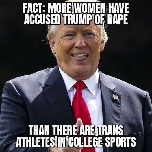 The picture is of Trump sporting his shit eating grin. The text says, 
FACT: MORE WOMEN HAVE ACCUSED TRUMP OF RAPE THAN THERE ARE TRANS ATHLETES OM COLLEGE SPORTS