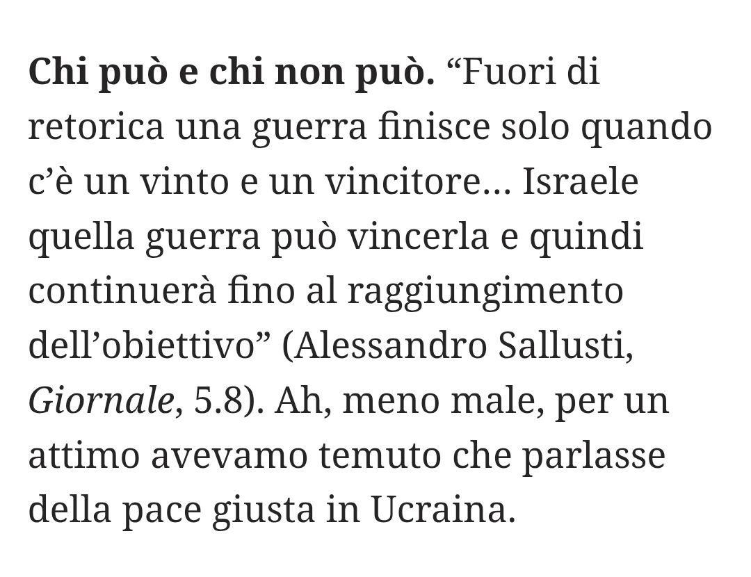 “Fuori di retorica una guerra finisce solo quando c'è un vinto e un vincitore... Israele quella guerra può vincerla e quindi continuerà fino al raggiungimento dell'obiettivo" (Alessandro Sallusti, Giornale, 5.8).

Ah, meno male, per un attimo avevamo temuto che parlasse della pace giusta in Ucraina.