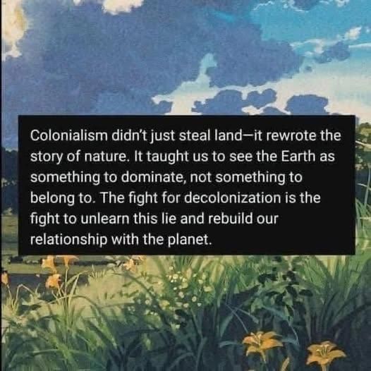 Colonialism didn't just steal land—it rewrote the story of nature. It taught us to see the Earth as something to dominate, not something to belong to. The fight for decolonization is the fight to unlearn this lie and rebuild our relationship with the planet.
—


